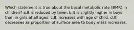 Which statement is true about the basal metabolic rate (BMR) in children? a.It is reduced by fever. b.It is slightly higher in boys than in girls at all ages. c.It increases with age of child. d.It decreases as proportion of surface area to body mass increases.