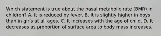 Which statement is true about the basal metabolic rate (BMR) in children? A. It is reduced by fever. B. It is slightly higher in boys than in girls at all ages. C. It increases with the age of child. D. It decreases as proportion of surface area to body mass increases.