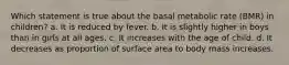 Which statement is true about the basal metabolic rate (BMR) in children? a. It is reduced by fever. b. It is slightly higher in boys than in girls at all ages. c. It increases with the age of child. d. It decreases as proportion of surface area to body mass increases.