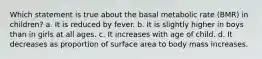 Which statement is true about the basal metabolic rate (BMR) in children? a. It is reduced by fever. b. It is slightly higher in boys than in girls at all ages. c. It increases with age of child. d. It decreases as proportion of surface area to body mass increases.