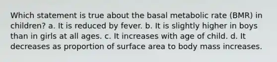 Which statement is true about the basal metabolic rate (BMR) in children? a. It is reduced by fever. b. It is slightly higher in boys than in girls at all ages. c. It increases with age of child. d. It decreases as proportion of surface area to body mass increases.