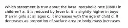 Which statement is true about the basal metabolic rate (BMR) in children? a. It is reduced by fever b. It is slightly higher in boys than in girls at all ages c. It increases with the age of child d. It decreases as proportion of surface area to body mass increases