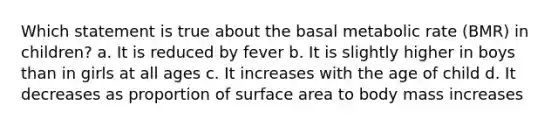 Which statement is true about the basal metabolic rate (BMR) in children? a. It is reduced by fever b. It is slightly higher in boys than in girls at all ages c. It increases with the age of child d. It decreases as proportion of surface area to body mass increases