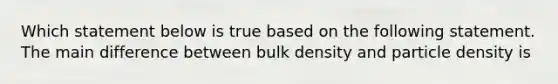 Which statement below is true based on the following statement. The main difference between bulk density and particle density is