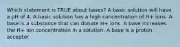 Which statement is TRUE about bases? A basic solution will have a pH of 4. A basic solution has a high concentration of H+ ions. A base is a substance that can donate H+ ions. A base increases the H+ ion concentration in a solution. A base is a proton acceptor