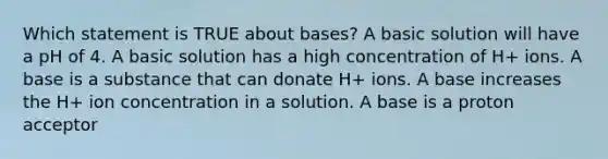 Which statement is TRUE about bases? A basic solution will have a pH of 4. A basic solution has a high concentration of H+ ions. A base is a substance that can donate H+ ions. A base increases the H+ ion concentration in a solution. A base is a proton acceptor