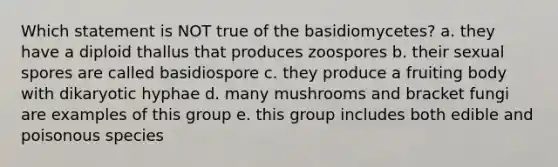 Which statement is NOT true of the basidiomycetes? a. they have a diploid thallus that produces zoospores b. their sexual spores are called basidiospore c. they produce a fruiting body with dikaryotic hyphae d. many mushrooms and bracket fungi are examples of this group e. this group includes both edible and poisonous species