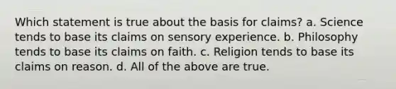 Which statement is true about the basis for claims? a. Science tends to base its claims on sensory experience. b. Philosophy tends to base its claims on faith. c. Religion tends to base its claims on reason. d. All of the above are true.