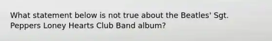 What statement below is not true about the Beatles' Sgt. Peppers Loney Hearts Club Band album?