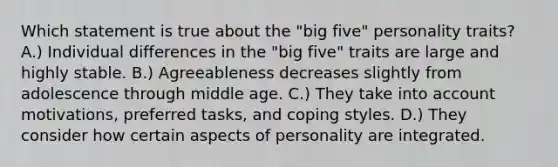 Which statement is true about the "big five" personality traits? A.) Individual differences in the "big five" traits are large and highly stable. B.) Agreeableness decreases slightly from adolescence through middle age. C.) They take into account motivations, preferred tasks, and coping styles. D.) They consider how certain aspects of personality are integrated.