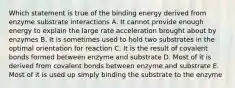 Which statement is true of the binding energy derived from enzyme substrate interactions A. It cannot provide enough energy to explain the large rate acceleration brought about by enzymes B. It is sometimes used to hold two substrates in the optimal orientation for reaction C. It is the result of covalent bonds formed between enzyme and substrate D. Most of it is derived from covalent bonds between enzyme and substrate E. Most of it is used up simply binding the substrate to the enzyme