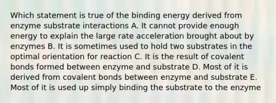 Which statement is true of the binding energy derived from enzyme substrate interactions A. It cannot provide enough energy to explain the large rate acceleration brought about by enzymes B. It is sometimes used to hold two substrates in the optimal orientation for reaction C. It is the result of <a href='https://www.questionai.com/knowledge/kWply8IKUM-covalent-bonds' class='anchor-knowledge'>covalent bonds</a> formed between enzyme and substrate D. Most of it is derived from covalent bonds between enzyme and substrate E. Most of it is used up simply binding the substrate to the enzyme