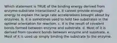 Which statement is TRUE of the binding energy derived from enzyme-substrate interactions? a. It cannot provide enough energy to explain the large rate accelerations brought about by enzymes. b. It is sometimes used to hold two substrates in the optimal orientation for reaction. c. It is the result of covalent bonds formed between enzyme and substrate. d. Most of it is derived from covalent bonds between enzyme and substrate. e. Most of it is used up simply binding the substrate to the enzyme.