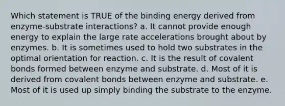 Which statement is TRUE of the binding energy derived from enzyme-substrate interactions? a. It cannot provide enough energy to explain the large rate accelerations brought about by enzymes. b. It is sometimes used to hold two substrates in the optimal orientation for reaction. c. It is the result of covalent bonds formed between enzyme and substrate. d. Most of it is derived from covalent bonds between enzyme and substrate. e. Most of it is used up simply binding the substrate to the enzyme.