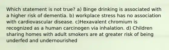 Which statement is not true? a) Binge drinking is associated with a higher risk of dementia. b) workplace stress has no association with cardiovascular disease. c)Hexavalent chromium is recognized as a human carcinogen via inhalation. d) Children sharing homes with adult smokers are at greater risk of being underfed and undernourished