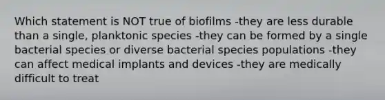 Which statement is NOT true of biofilms -they are less durable than a single, planktonic species -they can be formed by a single bacterial species or diverse bacterial species populations -they can affect medical implants and devices -they are medically difficult to treat