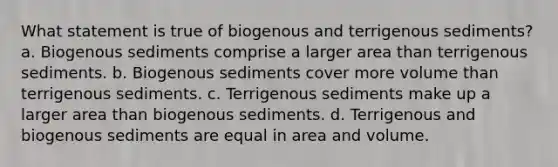 What statement is true of biogenous and terrigenous sediments? a. Biogenous sediments comprise a larger area than terrigenous sediments. b. Biogenous sediments cover more volume than terrigenous sediments. c. Terrigenous sediments make up a larger area than biogenous sediments. d. Terrigenous and biogenous sediments are equal in area and volume.