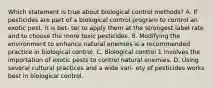 Which statement is true about biological control methods? A. If pesticides are part of a biological control program to control an exotic pest, it is bet- ter to apply them at the strongest label rate and to choose the more toxic pesticides. 8. Modifying the environment to enhance natural enemies is a recommended practice in biological control. C. Biological control 1 involves the importation of exotic pests to control natural enemies. D. Using several cultural practices and a wide vari- ety of pesticides works best in biological control.