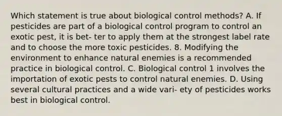 Which statement is true about biological control methods? A. If pesticides are part of a biological control program to control an exotic pest, it is bet- ter to apply them at the strongest label rate and to choose the more toxic pesticides. 8. Modifying the environment to enhance natural enemies is a recommended practice in biological control. C. Biological control 1 involves the importation of exotic pests to control natural enemies. D. Using several cultural practices and a wide vari- ety of pesticides works best in biological control.