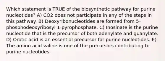 Which statement is TRUE of the biosynthetic pathway for purine nucleotides? A) CO2 does not participate in any of the steps in this pathway. B) Deoxyribonucleotides are formed from 5-phosphodeoxyribosyl 1-pyrophosphate. C) Inosinate is the purine nucleotide that is the precursor of both adenylate and guanylate. D) Orotic acid is an essential precursor for purine nucleotides. E) The amino acid valine is one of the precursors contributing to purine nucleotides.