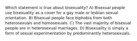 Which statement is true about bisexuality? A) Bisexual people use bisexuality as a cover for a gay male or lesbian sexual orientation. B) Bisexual people face biphobia from both heterosexuals and homosexuals. C) The vast majority of bisexual people are in heterosexual marriages. D) Bisexuality is simply a form of sexual experimentation by predominantly heterosexuals.