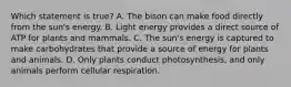 Which statement is true? A. The bison can make food directly from the sun's energy. B. Light energy provides a direct source of ATP for plants and mammals. C. The sun's energy is captured to make carbohydrates that provide a source of energy for plants and animals. D. Only plants conduct photosynthesis, and only animals perform cellular respiration.