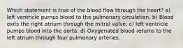 Which statement is true of the blood flow through the heart? a) left ventricle pumps blood to the pulmonary circulation. b) Blood exits the right atrium through the mitral valve. c) left ventricle pumps blood into the aorta. d) Oxygenated blood returns to the left atrium through four pulmonary arteries.