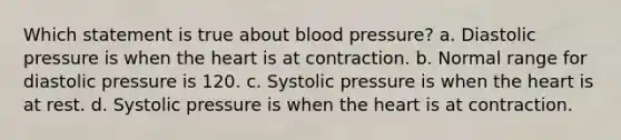 Which statement is true about blood pressure? a. Diastolic pressure is when the heart is at contraction. b. Normal range for diastolic pressure is 120. c. Systolic pressure is when the heart is at rest. d. Systolic pressure is when the heart is at contraction.