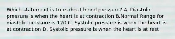 Which statement is true about blood pressure? A. Diastolic pressure is when the heart is at contraction B.Normal Range for diastolic pressure is 120 C. Systolic pressure is when the heart is at contraction D. Systolic pressure is when the heart is at rest