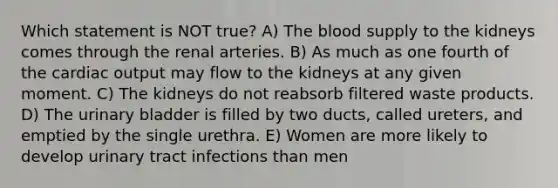 Which statement is NOT true? A) The blood supply to the kidneys comes through the renal arteries. B) As much as one fourth of the cardiac output may flow to the kidneys at any given moment. C) The kidneys do not reabsorb filtered waste products. D) The urinary bladder is filled by two ducts, called ureters, and emptied by the single urethra. E) Women are more likely to develop urinary tract infections than men