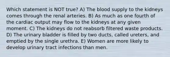 Which statement is NOT true? A) The blood supply to the kidneys comes through the renal arteries. B) As much as one fourth of the cardiac output may flow to the kidneys at any given moment. C) The kidneys do not reabsorb filtered waste products. D) The urinary bladder is filled by two ducts, called ureters, and emptied by the single urethra. E) Women are more likely to develop urinary tract infections than men.