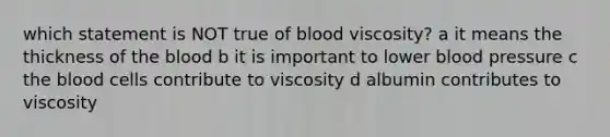 which statement is NOT true of blood viscosity? a it means the thickness of the blood b it is important to lower blood pressure c the blood cells contribute to viscosity d albumin contributes to viscosity