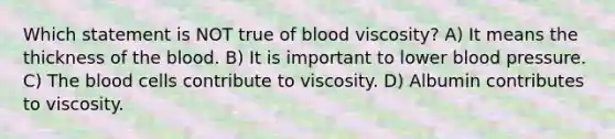 Which statement is NOT true of blood viscosity? A) It means the thickness of the blood. B) It is important to lower blood pressure. C) The blood cells contribute to viscosity. D) Albumin contributes to viscosity.