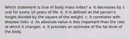 ​Which statement is true of body mass index? a. ​It decreases by 1 unit for every 10 years of life. b. ​It is defined as the person's height divided by the square of the weight. c. ​It correlates with disease risks. d. ​Its absolute value is less important than the rate at which it changes. e. ​It provides an estimate of the fat level of the body.