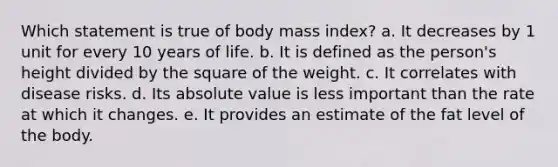 ​Which statement is true of body mass index? a. ​It decreases by 1 unit for every 10 years of life. b. ​It is defined as the person's height divided by the square of the weight. c. ​It correlates with disease risks. d. ​Its absolute value is less important than the rate at which it changes. e. ​It provides an estimate of the fat level of the body.