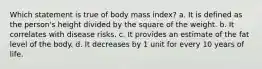 Which statement is true of body mass index? a. ​It is defined as the person's height divided by the square of the weight. ​b. It correlates with disease risks. ​c. It provides an estimate of the fat level of the body. ​d. It decreases by 1 unit for every 10 years of life.