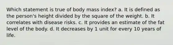 Which statement is true of body mass index? a. ​It is defined as the person's height divided by the square of the weight. ​b. It correlates with disease risks. ​c. It provides an estimate of the fat level of the body. ​d. It decreases by 1 unit for every 10 years of life.