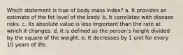 Which statement is true of body mass index? a. ​It provides an estimate of the fat level of the body. b. ​It correlates with disease risks. c. ​Its absolute value is less important than the rate at which it changes. d. ​It is defined as the person's height divided by the square of the weight. e. ​It decreases by 1 unit for every 10 years of life.