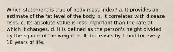 Which statement is true of body mass index? a. ​It provides an estimate of the fat level of the body. b. ​It correlates with disease risks. c. ​Its absolute value is less important than the rate at which it changes. d. ​It is defined as the person's height divided by the square of the weight. e. ​It decreases by 1 unit for every 10 years of life.