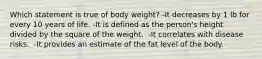 Which statement is true of body weight? ​-It decreases by 1 lb for every 10 years of life. -​It is defined as the person's height divided by the square of the weight. ​ -It correlates with disease risks. ​ -It provides an estimate of the fat level of the body.