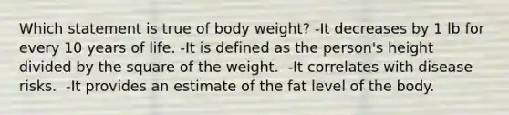 Which statement is true of body weight? ​-It decreases by 1 lb for every 10 years of life. -​It is defined as the person's height divided by the square of the weight. ​ -It correlates with disease risks. ​ -It provides an estimate of the fat level of the body.