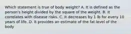 Which statement is true of body weight? ​A. It is defined as the person's height divided by the square of the weight. B. ​It correlates with disease risks. ​C. It decreases by 1 lb for every 10 years of life. ​D. It provides an estimate of the fat level of the body