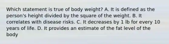 Which statement is true of body weight? ​A. It is defined as the person's height divided by the square of the weight. B. ​It correlates with disease risks. ​C. It decreases by 1 lb for every 10 years of life. ​D. It provides an estimate of the fat level of the body