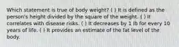 Which statement is true of body weight? ( ) It is defined as the person's height divided by the square of the weight. ( ) It correlates with disease risks. ( ) It decreases by 1 lb for every 10 years of life. ( ) It provides an estimate of the fat level of the body.