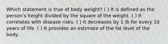 Which statement is true of body weight? ( ) It is defined as the person's height divided by the square of the weight. ( ) It correlates with disease risks. ( ) It decreases by 1 lb for every 10 years of life. ( ) It provides an estimate of the fat level of the body.