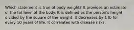 ​Which statement is true of body weight? ​It provides an estimate of the fat level of the body. ​It is defined as the person's height divided by the square of the weight. ​It decreases by 1 lb for every 10 years of life. ​It correlates with disease risks.