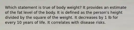 ​Which statement is true of body weight? ​It provides an estimate of the fat level of the body. ​It is defined as the person's height divided by the square of the weight. ​It decreases by 1 lb for every 10 years of life. ​It correlates with disease risks.