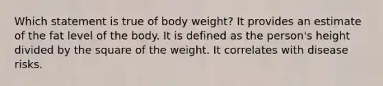 ​Which statement is true of body weight? ​It provides an estimate of the fat level of the body. ​It is defined as the person's height divided by the square of the weight. ​It correlates with disease risks.