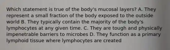 Which statement is true of the body's mucosal layers? A. They represent a small fraction of the body exposed to the outside world B. They typically contain the majority of the body's lymphocytes at any given time. C. They are tough and physically impenetrable barriers to microbes D. They function as a primary lymphoid tissue where lymphocytes are created