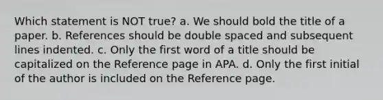 Which statement is NOT true? a. We should bold the title of a paper. b. References should be double spaced and subsequent lines indented. c. Only the first word of a title should be capitalized on the Reference page in APA. d. Only the first initial of the author is included on the Reference page.